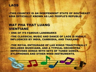 LAOS
-THIS COUNTRY IS AN INDEPENDENT STATE OF SOUTHEAST
ASIA OFFICIALLY KNOWN AS LAO PEOPLE’S REPUBLIC
WAT PHA THAT LUANG
VIENTIANE
- ONE OF ITS FAMOUS LANDMARKS
-THE CLASSICAL MUSIC AND DANCE OF LAOS IS HIGHLY
INFLUENCES BY INDIA, CAMBODIA, AND THAILAND
-THE ROYAL ENTOURAGE OF LAO KINGS TRADITIONALLY
INCLUDED MUSICIANS, AND A TYPICAL ORCHESTRA
IMPROVISED SONGS WITH SETS OF TUNED GONGS,
XYLOPHONES AND OTHER WIND INSTRUMENTS.
 