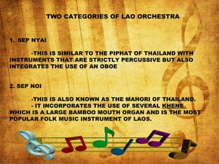 TWO CATEGORIES OF LAO ORCHESTRA
1. SEP NYAI
-THIS IS SIMILAR TO THE PIPHAT OF THAILAND WITH
INSTRUMENTS THAT ARE STRICTLY PERCUSSIVE BUT ALSO
INTEGRATES THE USE OF AN OBOE
2. SEP NOI
-THIS IS ALSO KNOWN AS THE MAHORI OF THAILAND.
- IT INCORPORATES THE USE OF SEVERAL KHENE
WHICH IS A LARGE BAMBOO MOUTH ORGAN AND IS THE MOST
POPULAR FOLK MUSIC INSTRUMENT OF LAOS.
 