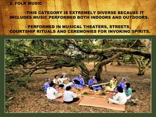 2. FOLK MUSIC
-THIS CATEGORY IS EXTREMELY DIVERSE BECAUSE IT
INCLUDES MUSIC PERFORMED BOTH INDOORS AND OUTDOORS.
- PERFORMED IN MUSICAL THEATERS, STREETS,
COURTSHIP RITUALS AND CEREMONIES FOR INVOKING SPIRITS.
 