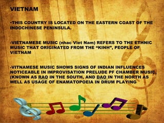 VIETNAM
-THIS COUNTRY IS LOCATED ON THE EASTERN COAST OF THE
INDOCHINESE PENINSULA.
-VIETNAMESE MUSIC (nhac Viet Nam) REFERS TO THE ETHNIC
MUSIC THAT ORIGINATED FROM THE “KINH”, PEOPLE OF
VIETNAM
-VITNAMESE MUSIC SHOWS SIGNS OF INDIAN INFLUENCES
NOTICEABLE IN IMPROVISATION PRELUDE PF CHAMBER MUSIC,
(KNOWN AS RAO IN THE SOUTH, AND DAO IN THE NORTH AS
WELL AS USAGE OF ENAMATOPOEIA IN DRUM PLAYING
 