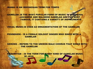 IRAMA- IS AN INDONESIAN TERM FOR TEMPO
GAMELAN- IS THE MOST POPULAR FORM OF MUSIC IN INDONESIA
-JAVANESE AND BALINESE GAMELAN ARE THE MOST
FAMOUS, IT CONTAINS A VARIETY OF INSTRUMENTS
VOCAL MUSIC-IS USED AS ORNAMENTATION OF THE GAMELAN
PESINDHEN – IS A FEMALE SOLOIST SINGER WHO SINGS WITH A
GAMELAN
GERONG – REFERS TO THE UNISON MALE CHORUS THAT SINGS WITH
THE GAMELAN
KARAWITAN – IS THE TERM FOR EVERY KIND OF GAMELAN MUSIC
IN JAVA
 
