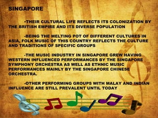 SINGAPORE
-THEIR CULTURAL LIFE REFLECTS ITS COLONIZATION BY
THE BRITISH EMPIRE AND ITS DIVERSE POPULATION
-BEING THE MELTING POT OF DIFFERENT CULTURES IN
ASIA, FOLK MUSIC OF THIS COUNTRY REFLECTS THE CULTURE
AND TRADITIONS OF SPECIFIC GROUPS
-THE MUSIC INDUSTRY IN SINGAPORE GREW HAVING
WESTERN INFLUENCED PERFORMANCES BY THE SINGAPORE
SYMPHONY ORCHESTRA AS WELL AS ETHNIC MUSIC
PERFORMANCES MAINLY BY THE SINGAPORE CHINESE
ORCHESTRA.
-OTHER PERFORMING GROUPS WITH MALAY AND INDIAN
INFLUENCE ARE STILL PREVALENT UNTIL TODAY
 