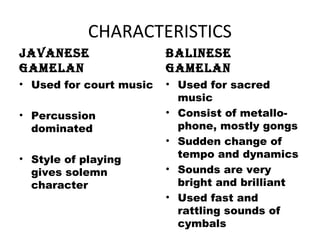 CHARACTERISTICS
JAVANESE
GAMELAN
• Used for court music
• Percussion
dominated
• Style of playing
gives solemn
character
BALINESE
GAMELAN
• Used for sacred
music
• Consist of metallo-
phone, mostly gongs
• Sudden change of
tempo and dynamics
• Sounds are very
bright and brilliant
• Used fast and
rattling sounds of
cymbals
 