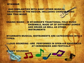 MYANMAR
-HAS SIMILARITIES WITH MANY OTHER MUSICAL
TRADITIONS IN THE REGION, INCLUDING CHINESE MUSIC
AND THAI MUSIC
HSAING WAING – IS MYANMAR’S TRADITIONAL FOLK MUSIC
ENSEMBLE, MADE UP OF DIFFERENT GONGS
AND DRUMS AS WELL AS OTHER
INSTRUMENTS
MYANMAR’S MUSICAL INSTRUMENTS ARE CATEGORIZED INTO 2
TYPES:
1.LOUD SOUNDING –ARE PERFORMED IN OPEN-AIR ENSEMBLES
AT CEREMONIES AND FESTIVALS
2. SOFT SOUNDING
 