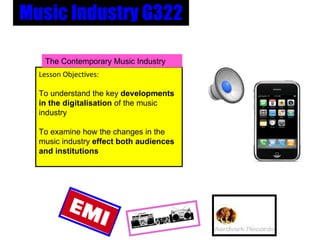 Music Industry G322 Lesson Objectives: To understand the key  developments in the digitalisation  of the music industry   To examine how the changes in the music industry  effect both audiences and institutions The Contemporary Music Industry 