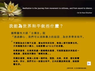 - Sri Sri Ravi Shankar




我能 為 世界和平做些什 麼 ?
國際靈性大師「古儒吉」說
『透過靜心，我們可以消除暴力的起因，為世界帶來和平。
』
 不要認為自己微不足道，當地球有狀況時，每個人都可發揮功用。
 只有幾毫克的小藥丸，也能影響 60~70 公斤的身體。

 科學家發現，在南美某處一隻蝴蝶的展翅，可能對遙遠非洲造成一
 場風暴，這就是所謂的「蝴蝶效應」。

 同樣的道理，每個人的每一個呼吸、說話、走路、思想，都在影響
 地球。所以，我們可以一起發出和平、正向的震波與祝福，就能影
 響世界。
                        ( 資料來源 : 生活的藝術基金會 )
 