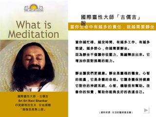 國際靈性大師「古儒吉」
                          說
                        當你生命中有越多的責任，就越需要靜坐


                         當你越忙碌、越沒時間、有越多工作、有越多
                         慾望、越多野心，你越需要靜坐。
                         因為靜坐不僅讓你從壓力、緊繃釋放出來。它
                         增加你面對挑戰的能力。


                         靜坐讓我們更健康。靜坐是靈魂的糧食、心智
                         的能量，它是身體的命根。它讓身體保持健康。
                         它對你的神經系統、心智、機敏很有幫助。改
                         善你的知覺，幫助你能夠良好的表達自己。
 國際靈性大師 - 古儒吉
 Sri Sri Ravi Shankar
印度總理拉吉夫 . 甘地頒贈
  「瑜珈至高無上師」
                               ( 資料來源 : 生活的藝術基金會 )
 