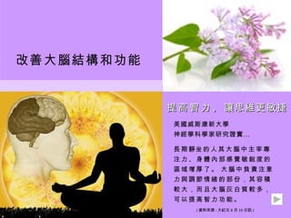 改善大腦結構和功能


            提 ​ 高 ​ 智 ​ 力 , 讓思維更敏捷
             美國威斯康新大學
             神經學科學家研究證實 …

             長​ 期 ​ 靜 坐​ 的 ​ 人 ​ 其 ​ 大 ​ 腦 ​ 中 ​ 主 ​ 宰 ​ 專 ​
             注​ 力 ​ 、 ​ 身 ​ 體 ​ 內 ​ 部 ​ 感 ​ 覺 ​ 敏 ​ 銳 ​ 度 ​ 的 ​
             區​ 域 ​ 增 ​ 厚 ​ 了 ​ 。 大​ 腦 ​ 中 ​ 負 ​ 責 ​ 注 ​ 意 ​
             力​ 與 ​ 調 ​ 節 ​ 情 ​ 緒 ​ 的 ​ 部 ​ 份 ​ ， ​ 其 ​ 容 ​ 積 ​
             較​ 大 ​ ， ​ 而 ​ 且 ​ 大 ​ 腦 ​ 灰 ​ 白 ​ 質 ​ 較 ​ 多 ​ ， ​
             可​ 以 ​ 提 ​ 高 ​ 智 ​ 力 ​ 功 ​ 能 ​ 。
                        ( 資料來源 : 大紀元 8 月 19 日訊 )
 