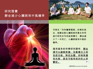研究證實
靜坐減少心臟病和中風機率



               刊登在「內科醫學檔案」的報告指
               出，就靜坐對心臟病患所產生作用
               進行研究 9 年的結果顯示，靜坐減
               少了一半死亡、心臟病發和中風的
               機率。


               越來越多的科學研究證明，靜坐
               還可以緩解疼痛、改善專注力和
               免疫功能、降低血壓、抑制焦慮
               和失眠，甚至可能有助於防止抑
               鬱症。
                       ( 資料來源 :Now News 2011/6/28)
 