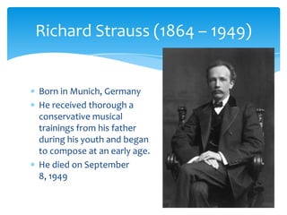 Born in Munich, Germany
He received thorough a
conservative musical
trainings from his father
during his youth and began
to compose at an early age.
He died on September
8, 1949
Richard Strauss (1864 – 1949)
 