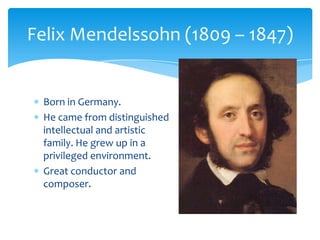 Born in Germany.
He came from distinguished
intellectual and artistic
family. He grew up in a
privileged environment.
Great conductor and
composer.
Felix Mendelssohn (1809 – 1847)
 