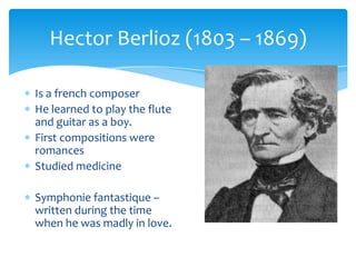 Is a french composer
He learned to play the flute
and guitar as a boy.
First compositions were
romances
Studied medicine
Symphonie fantastique –
written during the time
when he was madly in love.
Hector Berlioz (1803 – 1869)
 