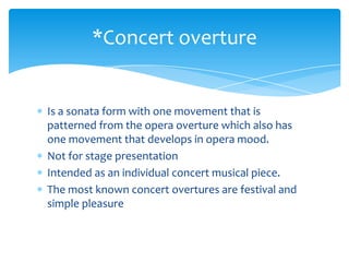Is a sonata form with one movement that is
patterned from the opera overture which also has
one movement that develops in opera mood.
Not for stage presentation
Intended as an individual concert musical piece.
The most known concert overtures are festival and
simple pleasure
*Concert overture
 