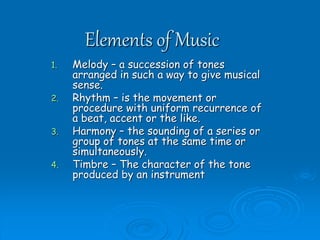 Elements of Music
1. Melody – a succession of tones
arranged in such a way to give musical
sense.
2. Rhythm – is the movement or
procedure with uniform recurrence of
a beat, accent or the like.
3. Harmony – the sounding of a series or
group of tones at the same time or
simultaneously.
4. Timbre – The character of the tone
produced by an instrument
 
