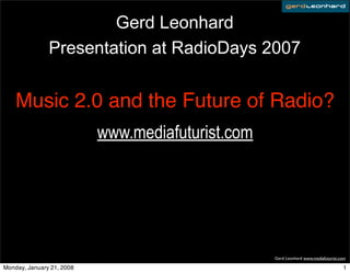 Gerd Leonhard
               Presentation at RadioDays 2007


    Music 2.0 and the Future of Radio?
                           www.mediafuturist.com




                                                   Gerd Leonhard www.mediafuturist.com

Monday, January 21, 2008                                                            1