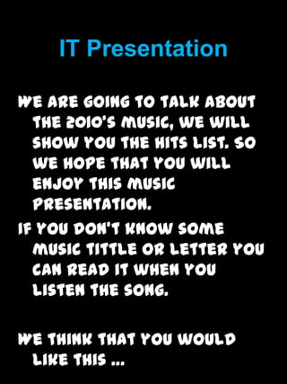 IT Presentation We are going to talk about the 2010’s music, we will show you the hits list. So we hope that you will enjoy this music presentation. If you don’t know some music tittle or letter you can read it when you listen the song. Wethink that you would like this … 