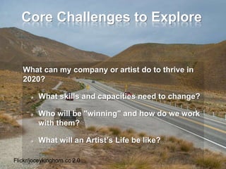 Core Challenges to Explore
What can my company or artist do to thrive in
2020?
What skills and capacities need to change?
Who will be "winning" and how do we work
with them?
What will an Artist’s Life be like?
Flickr/joceykinghorn cc 2.0
 