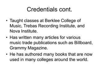 Credentials cont.Taught classes at Berklee College of Music, Trebas Recording Institute, and Nova Institute.Has written many articles for various music trade publications such as Billboard, Grammy Magazine.He has authored many books that are now used in many colleges around the world.