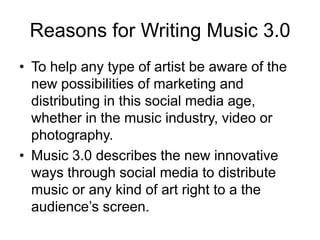 Reasons for Writing Music 3.0To help any type of artist be aware of the new possibilities of marketing and distributing in this social media age, whether in the music industry, video or photography.Music 3.0 describes the new innovative ways through social media to distribute music or any kind of art right to a the audience’s screen.