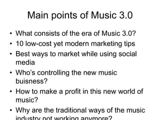 Main points of Music 3.0What consists of the era of Music 3.0?10 low-cost yet modern marketing tipsBest ways to market while using social mediaWho’s controlling the new music buisness?How to make a profit in this new world of music?Why are the traditional ways of the music industry not working anymore?