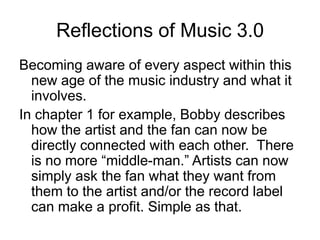 Reflections of Music 3.0Becoming aware of every aspect within this new age of the music industry and what it involves. In chapter 1 for example, Bobby describes how the artist and the fan can now be directly connected with each other.  There is no more “middle-man.” Artists can now simply ask the fan what they want from them to the artist and/or the record label can make a profit. Simple as that.