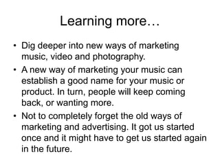 Learning more…Dig deeper into new ways of marketing music, video and photography.A new way of marketing your music can establish a good name for your music or product. In turn, people will keep coming back, or wanting more.Not to completely forget the old ways of marketing and advertising. It got us started once and it might have to get us started again in the future.