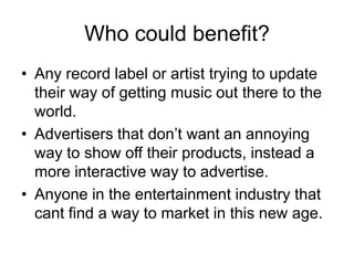 Who could benefit?Any record label or artist trying to update their way of getting music out there to the world.Advertisers that don’t want an annoying way to show off their products, instead a more interactive way to advertise.Anyone in the entertainment industry that cant find a way to market in this new age.