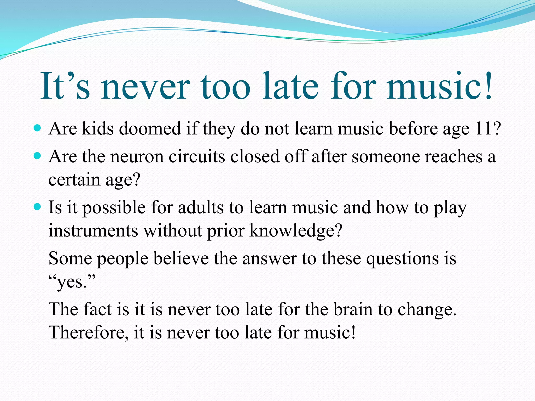 It’s never too late for music!
 Are kids doomed if they do not learn music before age 11?
 Are the neuron circuits closed off after someone reaches a
  certain age?
 Is it possible for adults to learn music and how to play
  instruments without prior knowledge?
  Some people believe the answer to these questions is
  “yes.”
  The fact is it is never too late for the brain to change.
  Therefore, it is never too late for music!
 