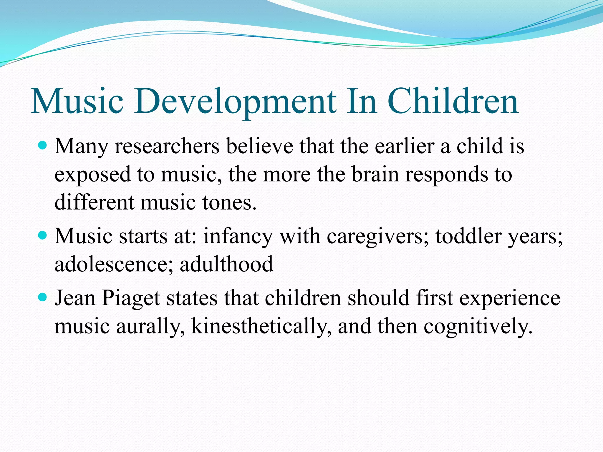 Music Development In Children
 Many researchers believe that the earlier a child is
  exposed to music, the more the brain responds to
  different music tones.
 Music starts at: infancy with caregivers; toddler years;
  adolescence; adulthood
 Jean Piaget states that children should first experience
  music aurally, kinesthetically, and then cognitively.
 