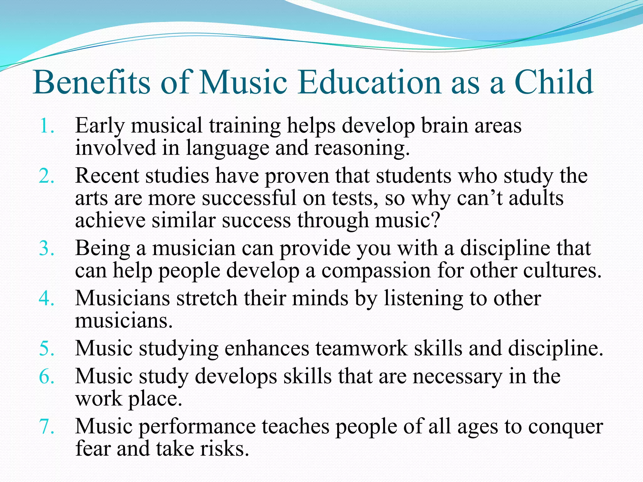 Benefits of Music Education as a Child
1. Early musical training helps develop brain areas
     involved in language and reasoning.
2.   Recent studies have proven that students who study the
     arts are more successful on tests, so why can’t adults
     achieve similar success through music?
3.   Being a musician can provide you with a discipline that
     can help people develop a compassion for other cultures.
4.   Musicians stretch their minds by listening to other
     musicians.
5.   Music studying enhances teamwork skills and discipline.
6.   Music study develops skills that are necessary in the
     work place.
7.   Music performance teaches people of all ages to conquer
     fear and take risks.
 