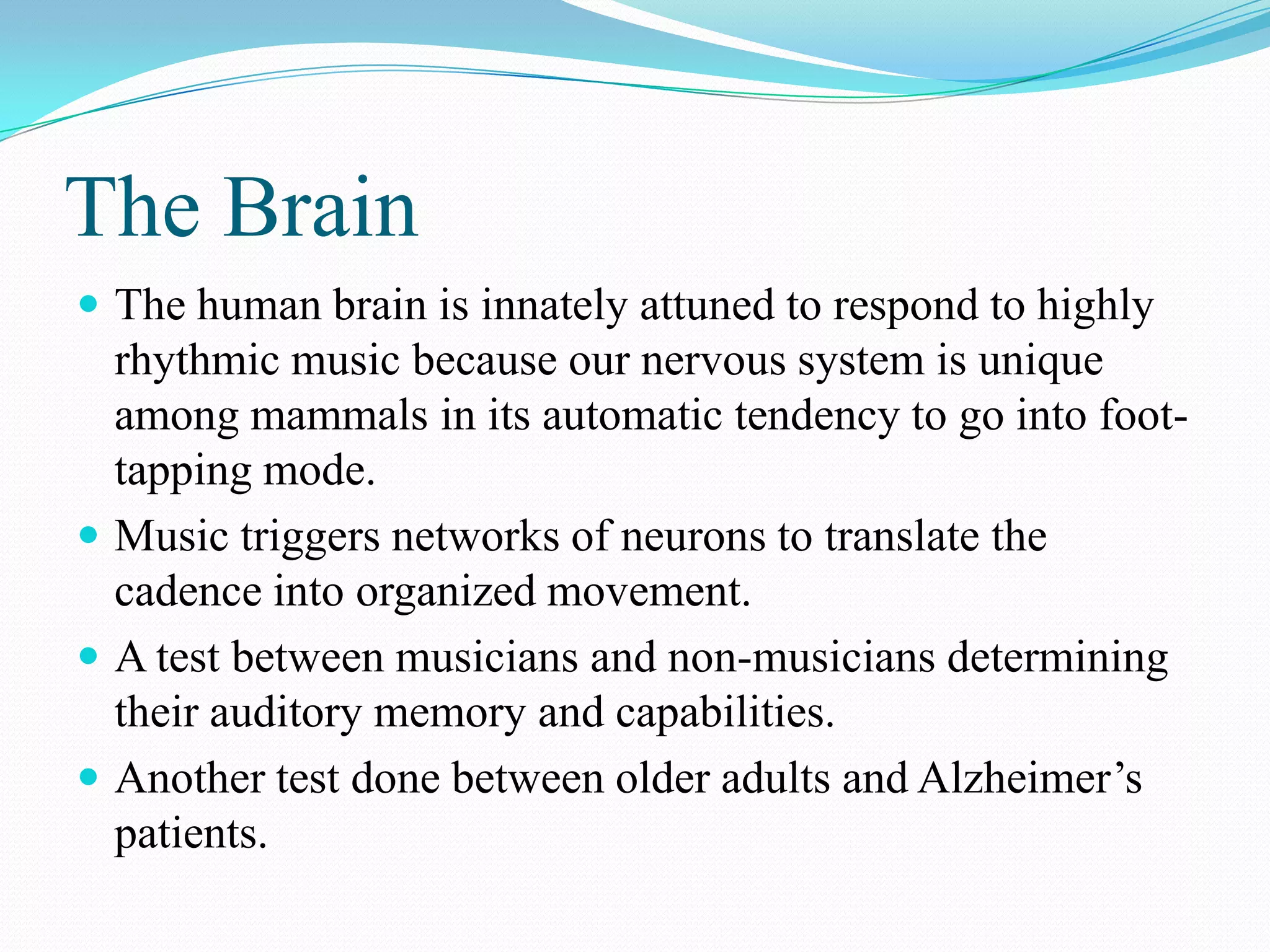 The Brain
 The human brain is innately attuned to respond to highly
  rhythmic music because our nervous system is unique
  among mammals in its automatic tendency to go into foot-
  tapping mode.
 Music triggers networks of neurons to translate the
  cadence into organized movement.
 A test between musicians and non-musicians determining
  their auditory memory and capabilities.
 Another test done between older adults and Alzheimer’s
  patients.
 