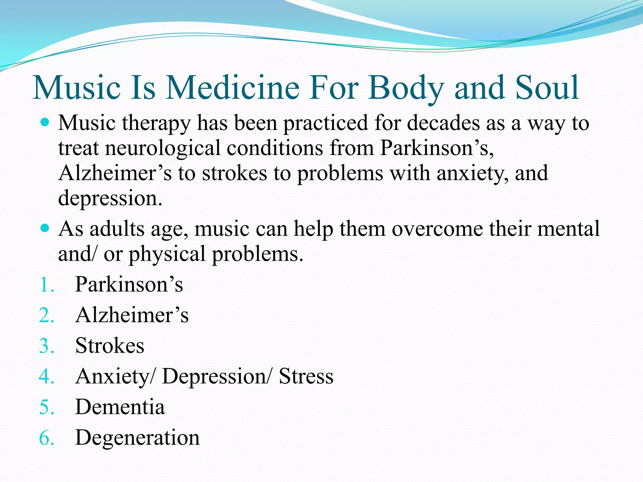 Music Is Medicine For Body and Soul
 Music therapy has been practiced for decades as a way to
  treat neurological conditions from Parkinson’s,
  Alzheimer’s to strokes to problems with anxiety, and
  depression.
 As adults age, music can help them overcome their mental
  and/ or physical problems.
1. Parkinson’s
2. Alzheimer’s
3. Strokes
4. Anxiety/ Depression/ Stress
5. Dementia
6. Degeneration
 