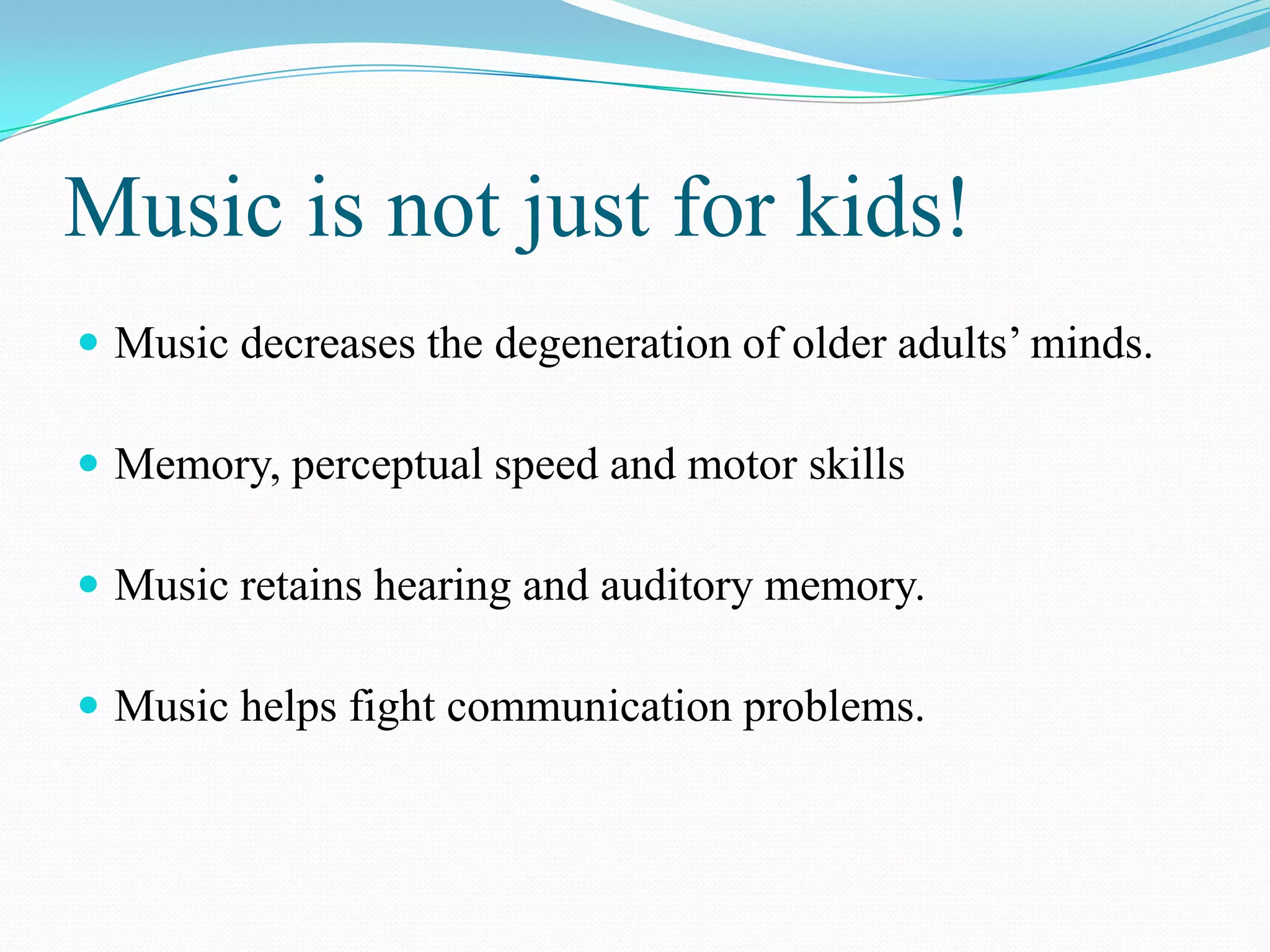Music is not just for kids!
 Music decreases the degeneration of older adults’ minds.

 Memory, perceptual speed and motor skills

 Music retains hearing and auditory memory.

 Music helps fight communication problems.
 