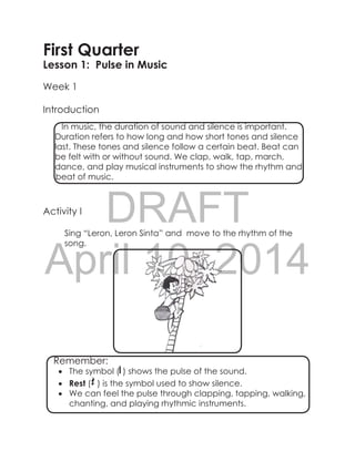 DRAFT
April 10, 2014
First Quarter
Lesson 1: Pulse in Music
Week 1
Introduction
Activity I
Sing “Leron, Leron Sinta” and move to the rhythm of the
song.
		
In music, the duration of sound and silence is important.
Duration refers to how long and how short tones and silence
last. These tones and silence follow a certain beat. Beat can
be felt with or without sound. We clap, walk, tap, march,
dance, and play musical instruments to show the rhythm and
beat of music.
Remember:
•	 The symbol ( ) shows the pulse of the sound.
•	 Rest ( ) is the symbol used to show silence.
•	 We can feel the pulse through clapping, tapping, walking,
chanting, and playing rhythmic instruments.
 