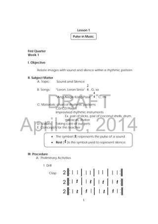 Lesson 1 
DRAFT 
April 10, 2014 
1 
First Quarter 
Week 1 
I. Objective 
Relate images with sound and silence within a rhythmic pattern 
II. Subject Matter 
A. Topic: Sound and Silence 
B. Songs: “Leron, Leron Sinta” , G, so 
“Ang Alaga Kong Pusa” , C, mi 
C. Materials: chart of rhythmic patterns 
CD/CD Player 
Improvised rhythmic instruments 
Ex. pair of sticks, pair of coconut shells, drum, 
maracas, shaker 
D. Values: Taking care of our pets 
E. Concept/s for the teacher 
III. Procedure 
A. Preliminary Activities 
1. Drill 
Clap 
Pulse in Music 
 The symbol ( ) represents the pulse of a sound . 
 Rest ( )is the symbol used to represent silence. 
 