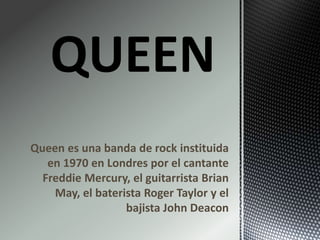Queen es una banda de rock instituida
en 1970 en Londres por el cantante
Freddie Mercury, el guitarrista Brian
May, el baterista Roger Taylor y el
bajista John Deacon
 