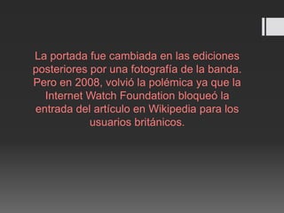 La portada fue cambiada en las ediciones
posteriores por una fotografía de la banda.
Pero en 2008, volvió la polémica ya que la
Internet Watch Foundation bloqueó la
entrada del artículo en Wikipedia para los
usuarios británicos.
 