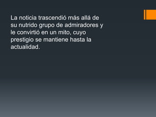 La noticia trascendió más allá de
su nutrido grupo de admiradores y
le convirtió en un mito, cuyo
prestigio se mantiene hasta la
actualidad.
 