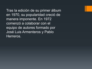 Tras la edición de su primer álbum
en 1970, su popularidad creció de
manera imponente. En 1972
comenzó a colaborar con el
equipo de autores formado por
José Luis Armenteros y Pablo
Herreros.
 