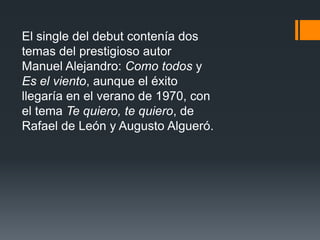 El single del debut contenía dos
temas del prestigioso autor
Manuel Alejandro: Como todos y
Es el viento, aunque el éxito
llegaría en el verano de 1970, con
el tema Te quiero, te quiero, de
Rafael de León y Augusto Algueró.
 
