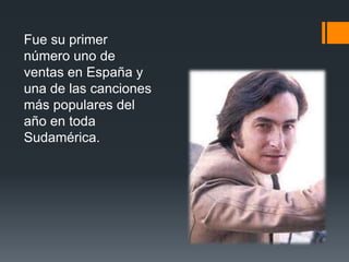 Fue su primer
número uno de
ventas en España y
una de las canciones
más populares del
año en toda
Sudamérica.
 