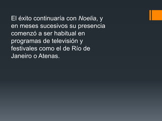 El éxito continuaría con Noelia, y
en meses sucesivos su presencia
comenzó a ser habitual en
programas de televisión y
festivales como el de Río de
Janeiro o Atenas.
 