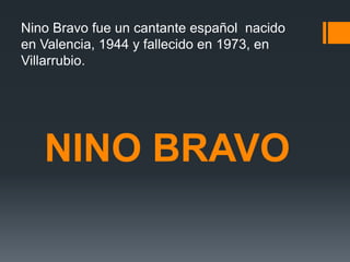 NINO BRAVO
Nino Bravo fue un cantante español nacido
en Valencia, 1944 y fallecido en 1973, en
Villarrubio.
 