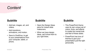 Content
Subtitle
• Add text, images, art, and
videos.
• Add transitions,
animations, and motion.
• Save to OneDrive, to get
to your presentations from
your computer, tablet, or
phone.
Subtitle
• Open the Design Ideas
pane for instant slide
makeovers.
• When we have design
ideas, we’ll show them to
you right there.
Subtitle
• This PowerPoint theme
uses its own unique set of
colors, fonts, and effects
to create the overall look
and feel of these slides.
• PowerPoint has tons of
themes to give your
presentation just the right
personality.
9/3/20XX Presentation Title 11
 