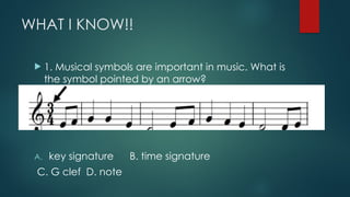WHAT I KNOW!!
 1. Musical symbols are important in music. What is
the symbol pointed by an arrow?
A. key signature B. time signature
C. G clef D. note
 