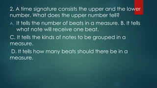 2. A time signature consists the upper and the lower
number. What does the upper number tell?
A. It tells the number of beats in a measure. B. It tells
what note will receive one beat.
C. It tells the kinds of notes to be grouped in a
measure.
D. It tells how many beats should there be in a
measure.
 