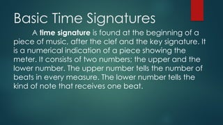 Basic Time Signatures
A time signature is found at the beginning of a
piece of music, after the clef and the key signature. It
is a numerical indication of a piece showing the
meter. It consists of two numbers; the upper and the
lower number. The upper number tells the number of
beats in every measure. The lower number tells the
kind of note that receives one beat.
 