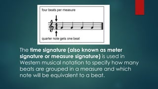 The time signature (also known as meter
signature or measure signature) is used in
Western musical notation to specify how many
beats are grouped in a measure and which
note will be equivalent to a beat.
 