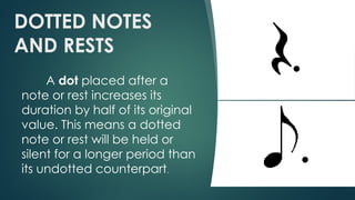 DOTTED NOTES
AND RESTS
A dot placed after a
note or rest increases its
duration by half of its original
value. This means a dotted
note or rest will be held or
silent for a longer period than
its undotted counterpart.
 