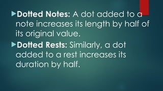 Dotted Notes: A dot added to a
note increases its length by half of
its original value.
Dotted Rests: Similarly, a dot
added to a rest increases its
duration by half.
 